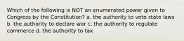 Which of the following is NOT an enumerated power given to Congress by the Constitution? a. the authority to veto state laws b. the authority to declare war c. the authority to regulate commerce d. the authority to tax