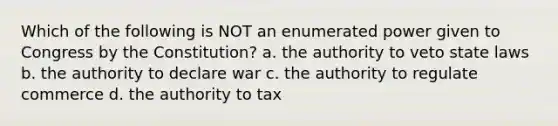 Which of the following is NOT an enumerated power given to Congress by the Constitution? a. the authority to veto state laws b. the authority to declare war c. the authority to regulate commerce d. the authority to tax