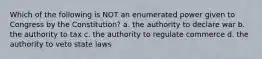 Which of the following is NOT an enumerated power given to Congress by the Constitution? a. the authority to declare war b. the authority to tax c. the authority to regulate commerce d. the authority to veto state laws