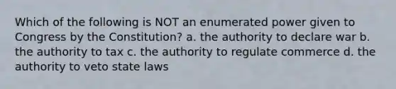 Which of the following is NOT an enumerated power given to Congress by the Constitution? a. the authority to declare war b. the authority to tax c. the authority to regulate commerce d. the authority to veto state laws