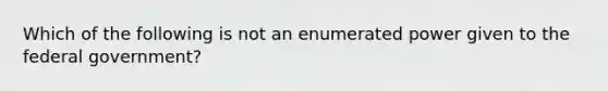 Which of the following is not an enumerated power given to the federal government?