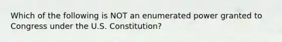 Which of the following is NOT an enumerated power granted to Congress under the U.S. Constitution?