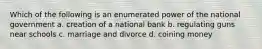 Which of the following is an enumerated power of the national government a. creation of a national bank b. regulating guns near schools c. marriage and divorce d. coining money