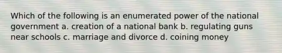 Which of the following is an enumerated power of the national government a. creation of a national bank b. regulating guns near schools c. marriage and divorce d. coining money