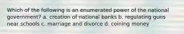 Which of the following is an enumerated power of the national government? a. creation of national banks b. regulating guns near schools c. marriage and divorce d. coining money