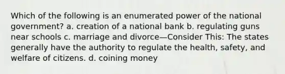 Which of the following is an enumerated power of the national government? a. creation of a national bank b. regulating guns near schools c. marriage and divorce—Consider This: The states generally have the authority to regulate the health, safety, and welfare of citizens. d. coining money