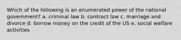 Which of the following is an enumerated power of the national government? a. criminal law b. contract law c. marriage and divorce d. borrow money on the credit of the US e. social welfare activities