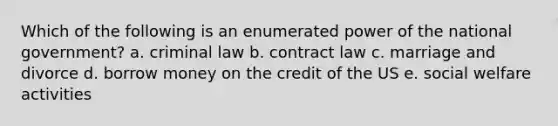 Which of the following is an enumerated power of the national government? a. criminal law b. contract law c. marriage and divorce d. borrow money on the credit of the US e. social welfare activities