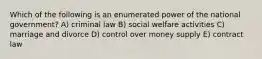 Which of the following is an enumerated power of the national government? A) criminal law B) social welfare activities C) marriage and divorce D) control over money supply E) contract law