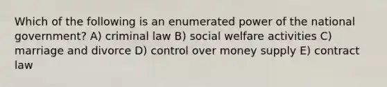 Which of the following is an enumerated power of the national government? A) criminal law B) social welfare activities C) marriage and divorce D) control over money supply E) contract law