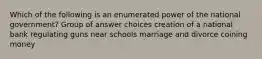 Which of the following is an enumerated power of the national government? Group of answer choices creation of a national bank regulating guns near schools marriage and divorce coining money