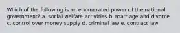 Which of the following is an enumerated power of the national government? a. social welfare activities b. marriage and divorce c. control over money supply d. criminal law e. contract law