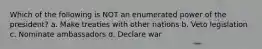 Which of the following is NOT an enumerated power of the president? a. Make treaties with other nations b. Veto legislation c. Nominate ambassadors d. Declare war