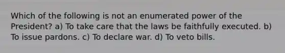 Which of the following is not an enumerated power of the President? a) To take care that the laws be faithfully executed. b) To issue pardons. c) To declare war. d) To veto bills.