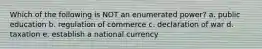 Which of the following is NOT an enumerated power? a. public education b. regulation of commerce c. declaration of war d. taxation e. establish a national currency