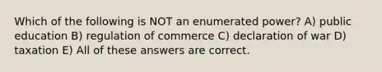 Which of the following is NOT an enumerated power? A) public education B) regulation of commerce C) declaration of war D) taxation E) All of these answers are correct.