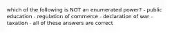 which of the following is NOT an enumerated power? - public education - regulation of commerce - declaration of war - taxation - all of these answers are correct