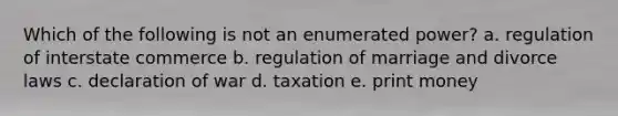 Which of the following is not an enumerated power? a. regulation of interstate commerce b. regulation of marriage and divorce laws c. declaration of war d. taxation e. print money