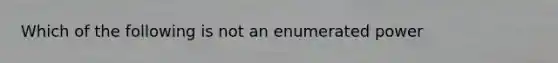 Which of the following is not an enumerated power