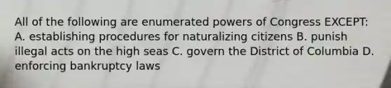 All of the following are enumerated powers of Congress EXCEPT: A. establishing procedures for naturalizing citizens B. punish illegal acts on the high seas C. govern the District of Columbia D. enforcing bankruptcy laws