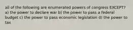 all of the following are enumerated powers of congress EXCEPT? a) the power to declare war b) the power to pass a federal budget c) the power to pass economic legislation d) the power to tax