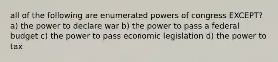 all of the following are enumerated powers of congress EXCEPT? a) the power to declare war b) the power to pass a federal budget c) the power to pass economic legislation d) the power to tax