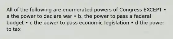 All of the following are enumerated <a href='https://www.questionai.com/knowledge/kKSx9oT84t-powers-of' class='anchor-knowledge'>powers of</a> Congress EXCEPT • a the power to declare war • b. the power to pass a federal budget • c the power to pass economic legislation • d the power to tax