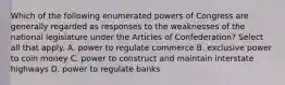 Which of the following enumerated powers of Congress are generally regarded as responses to the weaknesses of the national legislature under the Articles of Confederation? Select all that apply. A. power to regulate commerce B. exclusive power to coin money C. power to construct and maintain interstate highways D. power to regulate banks