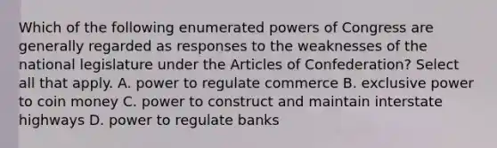 Which of the following enumerated powers of Congress are generally regarded as responses to the weaknesses of the national legislature under the Articles of Confederation? Select all that apply. A. power to regulate commerce B. exclusive power to coin money C. power to construct and maintain interstate highways D. power to regulate banks