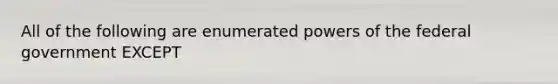 All of the following are enumerated <a href='https://www.questionai.com/knowledge/kKSx9oT84t-powers-of' class='anchor-knowledge'>powers of</a> the federal government EXCEPT