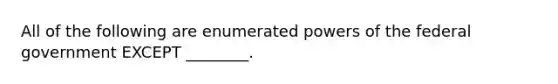 All of the following are enumerated powers of the federal government EXCEPT ________.
