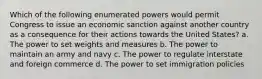 Which of the following enumerated powers would permit Congress to issue an economic sanction against another country as a consequence for their actions towards the United States? a. The power to set weights and measures b. The power to maintain an army and navy c. The power to regulate interstate and foreign commerce d. The power to set immigration policies