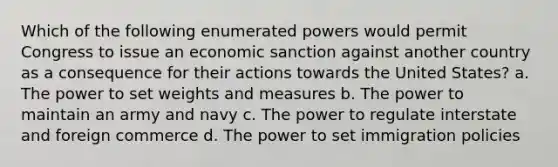 Which of the following enumerated powers would permit Congress to issue an economic sanction against another country as a consequence for their actions towards the United States? a. The power to set weights and measures b. The power to maintain an army and navy c. The power to regulate interstate and foreign commerce d. The power to set immigration policies