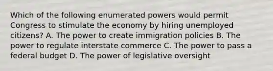 Which of the following enumerated powers would permit Congress to stimulate the economy by hiring unemployed citizens? A. The power to create immigration policies B. The power to regulate interstate commerce C. The power to pass a federal budget D. The power of legislative oversight