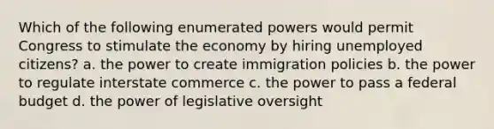 Which of the following enumerated powers would permit Congress to stimulate the economy by hiring unemployed citizens? a. the power to create immigration policies b. the power to regulate interstate commerce c. the power to pass a federal budget d. the power of legislative oversight