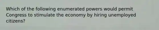 Which of the following enumerated powers would permit Congress to stimulate the economy by hiring unemployed citizens?