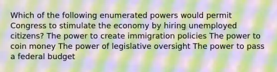 Which of the following enumerated powers would permit Congress to stimulate the economy by hiring unemployed citizens? The power to create immigration policies The power to coin money The power of legislative oversight The power to pass a federal budget