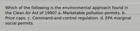 Which of the following is the environmental approach found in the Clean Air Act of 1990? a. Marketable pollution permits. b. Price caps. c. Command-and-control regulation. d. EPA marginal social permits.