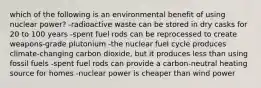 which of the following is an environmental benefit of using nuclear power? -radioactive waste can be stored in dry casks for 20 to 100 years -spent fuel rods can be reprocessed to create weapons-grade plutonium -the nuclear fuel cycle produces climate-changing carbon dioxide, but it produces less than using fossil fuels -spent fuel rods can provide a carbon-neutral heating source for homes -nuclear power is cheaper than wind power