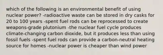 which of the following is an environmental benefit of using nuclear power? -radioactive waste can be stored in dry casks for 20 to 100 years -spent fuel rods can be reprocessed to create weapons-grade plutonium -the nuclear fuel cycle produces climate-changing carbon dioxide, but it produces <a href='https://www.questionai.com/knowledge/k7BtlYpAMX-less-than' class='anchor-knowledge'>less than</a> using fossil fuels -spent fuel rods can provide a carbon-neutral heating source for homes -nuclear power is cheaper than wind power