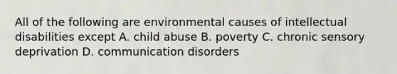 All of the following are environmental causes of intellectual disabilities except A. child abuse B. poverty C. chronic sensory deprivation D. communication disorders