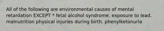 All of the following are environmental causes of mental retardation EXCEPT * fetal alcohol syndrome. exposure to lead. malnutrition physical injuries during birth. phenylketonuria