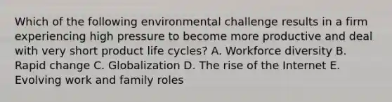 Which of the following environmental challenge results in a firm experiencing high pressure to become more productive and deal with very short product life​ cycles? A. Workforce diversity B. Rapid change C. Globalization D. The rise of the Internet E. Evolving work and family roles