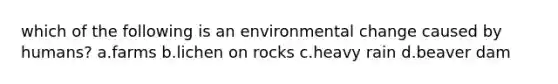 which of the following is an environmental change caused by humans? a.farms b.lichen on rocks c.heavy rain d.beaver dam