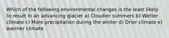 Which of the following environmental changes is the least likely to result in an advancing glacier a) Cloudier summers b) Wetter climate c) More precipitation during the winter d) Drier climate e) warmer climate