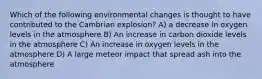 Which of the following environmental changes is thought to have contributed to the Cambrian explosion? A) a decrease in oxygen levels in the atmosphere B) An increase in carbon dioxide levels in the atmosphere C) An increase in oxygen levels in the atmosphere D) A large meteor impact that spread ash into the atmosphere