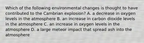 Which of the following environmental changes is thought to have contributed to the Cambrian explosion? A. a decrease in oxygen levels in the atmosphere B. an increase in carbon dioxide levels in the atmosphere C. an increase in oxygen levels in the atmosphere D. a large meteor impact that spread ash into the atmosphere