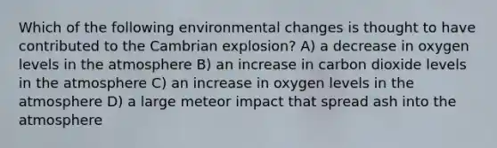 Which of the following environmental changes is thought to have contributed to the Cambrian explosion? A) a decrease in oxygen levels in the atmosphere B) an increase in carbon dioxide levels in the atmosphere C) an increase in oxygen levels in the atmosphere D) a large meteor impact that spread ash into the atmosphere