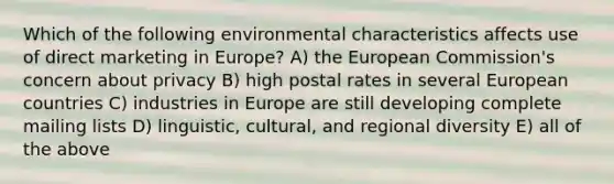 Which of the following environmental characteristics affects use of direct marketing in Europe? A) the European Commission's concern about privacy B) high postal rates in several European countries C) industries in Europe are still developing complete mailing lists D) linguistic, cultural, and regional diversity E) all of the above