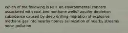 Which of the following is NOT an environmental concern associated with coal-bed methane wells? aquifer depletion subsidence caused by deep drilling migration of explosive methane gas into nearby homes salinization of nearby streams noise pollution